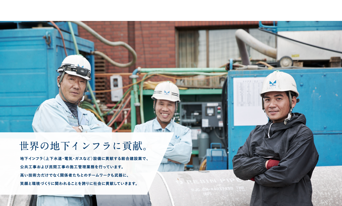 世界の地下インフラに貢献。｜地下インフラ（上下水道・電気・ガスなど）設備に貢献する総合建設業で、公共工事および民間工事の施工管理業務を行っています。高い技術力だけでなく関係者たちとのチームワークも武器に、笑顔と環境づくりに関われることを誇りに社会に貢献していきます。